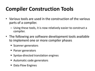 Compiler Construction Tools
• Various tools are used in the construction of the various
parts of a compiler.
– Using these tools, it is now relatively easier to construct a
compiler.
• The following are software development tools available
to implement one or more compiler phases
 Scanner generators
 Parser generators
 Syntax-directed translation engines
 Automatic code generators
 Data Flow Engines
 