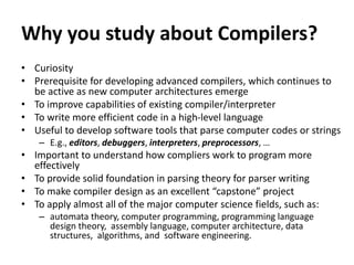 Why you study about Compilers?
• Curiosity
• Prerequisite for developing advanced compilers, which continues to
be active as new computer architectures emerge
• To improve capabilities of existing compiler/interpreter
• To write more efficient code in a high-level language
• Useful to develop software tools that parse computer codes or strings
– E.g., editors, debuggers, interpreters, preprocessors, …
• Important to understand how compliers work to program more
effectively
• To provide solid foundation in parsing theory for parser writing
• To make compiler design as an excellent “capstone” project
• To apply almost all of the major computer science fields, such as:
– automata theory, computer programming, programming language
design theory, assembly language, computer architecture, data
structures, algorithms, and software engineering.
 