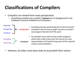 Classifications of Compilers
• Compilers are viewed from many perspectives:
– Classifying compilers by number of passes has its background in the
hardware resource limitations of computers.
• However, all utilize same basic tasks to accomplish their actions
• Compiling involves performing lots of work and early
computers did not have enough memory to contain
one program that did all of this work.
• So compilers were split up into smaller programs
which each made a pass over the source (or some
representation of it) performing some of the required
analysis and translations.
 