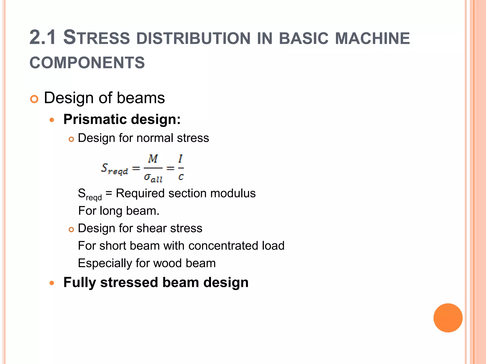 2.1 STRESS DISTRIBUTION IN BASIC MACHINE
COMPONENTS
 Design of beams
 Prismatic design:
 Design for normal stress
Sreqd = Required section modulus
For long beam.
 Design for shear stress
For short beam with concentrated load
Especially for wood beam
 Fully stressed beam design
 