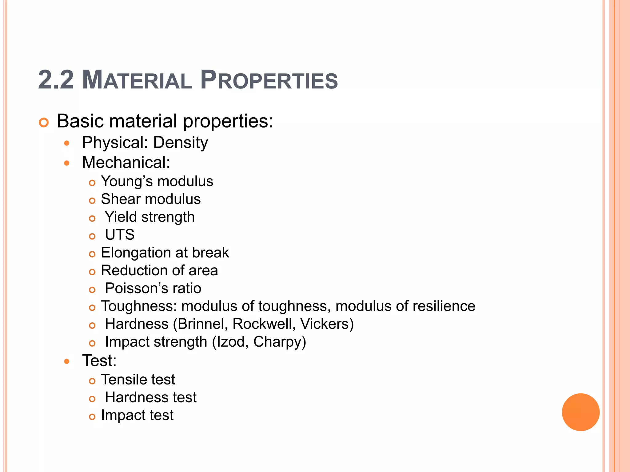 2.2 MATERIAL PROPERTIES
 Basic material properties:
 Physical: Density
 Mechanical:
 Young’s modulus
 Shear modulus
 Yield strength
 UTS
 Elongation at break
 Reduction of area
 Poisson’s ratio
 Toughness: modulus of toughness, modulus of resilience
 Hardness (Brinnel, Rockwell, Vickers)
 Impact strength (Izod, Charpy)
 Test:
 Tensile test
 Hardness test
 Impact test
 