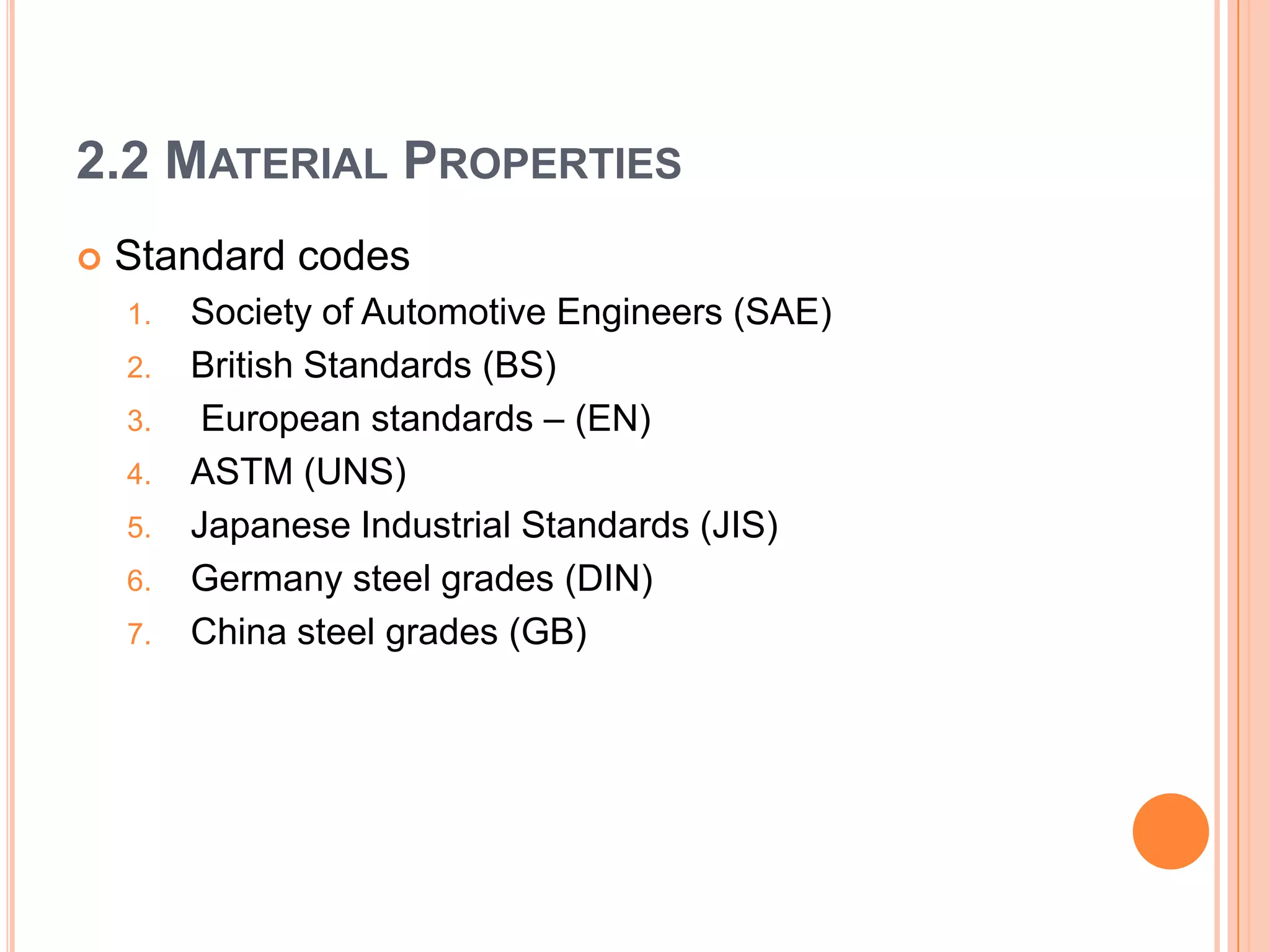 2.2 MATERIAL PROPERTIES
 Standard codes
1. Society of Automotive Engineers (SAE)
2. British Standards (BS)
3. European standards – (EN)
4. ASTM (UNS)
5. Japanese Industrial Standards (JIS)
6. Germany steel grades (DIN)
7. China steel grades (GB)
 
