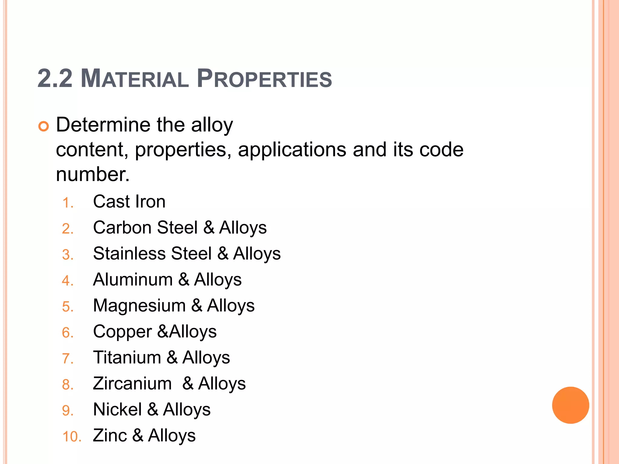 2.2 MATERIAL PROPERTIES
 Determine the alloy
content, properties, applications and its code
number.
1. Cast Iron
2. Carbon Steel & Alloys
3. Stainless Steel & Alloys
4. Aluminum & Alloys
5. Magnesium & Alloys
6. Copper &Alloys
7. Titanium & Alloys
8. Zircanium & Alloys
9. Nickel & Alloys
10. Zinc & Alloys
 