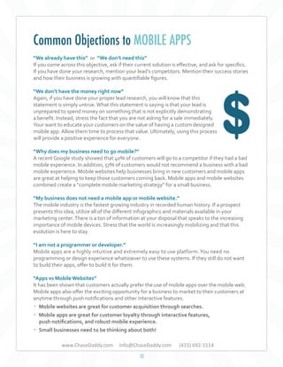 Common Objections to MOBILE APPS
“We already have this” or “We don’t need this”
If you come across this objective, ask if their current solution is effective, and ask for specifics.
If you have done your research, mention your lead’s competitors. Mention their success stories
and how their business is growing with quantifiable figures.
“We don’t have the money right now”
Again, if you have done your proper lead research, you will know that this
statement is simply untrue. What this statement is saying is that your lead is
unprepared to spend money on something that is not explicitly demonstrating
a benefit. Instead, stress the fact that you are not asking for a sale immediately.
Your want to educate your customers on the value of having a custom designed
mobile app. Allow them time to process that value. Ultimately, using this process
will provide a positive experience for everyone.
“Why does my business need to go mobile?”
A recent Google study showed that 40% of customers will go to a competitor if they had a bad
mobile experience. In addition, 57% of customers would not recommend a business with a bad
mobile experience. Mobile websites help businesses bring in new customers and mobile apps
are great at helping to keep those customers coming back. Mobile apps and mobile websites
combined create a “complete mobile marketing strategy” for a small business.
	
“My business does not need a mobile app or mobile website.”
The mobile industry is the fastest growing industry in recorded human history. If a prospect
presents this idea, utilize all of the different infographics and materials available in your
marketing center. There is a ton of information at your disposal that speaks to the increasing
importance of mobile devices. Stress that the world is increasingly mobilizing and that this
evolution is here to stay.
“I am not a programmer or developer.”
Mobile apps are a highly intuitive and extremely easy to use platform. You need no
programming or design experience whatsoever to use these systems. If they still do not want
to build their apps, offer to build it for them.
“Apps vs Mobile Websites”
It has been shown that customers actually prefer the use of mobile apps over the mobile web.
Mobile apps also offer the exciting opportunity for a business to market to their customers at
anytime through push notifications and other interactive features.

• Mobile websites are great for customer acquisition through searches.
• Mobile apps are great for customer loyalty through interactive features,
push notifications, and robust mobile experience.
• Small businesses need to be thinking about both!
www.ChaseDaddy.com

Info@ChaseDaddy.com
10

(415) 692-1514

 