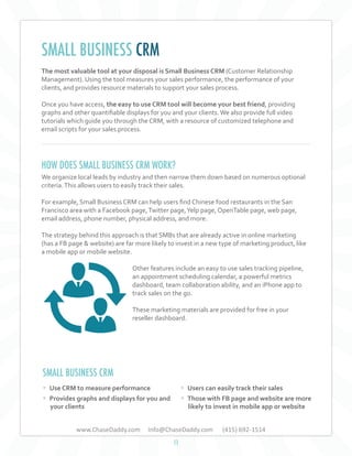 SMALL BUSINESS CRM
The most valuable tool at your disposal is Small Business CRM (Customer Relationship
Management). Using the tool measures your sales performance, the performance of your
clients, and provides resource materials to support your sales process.
Once you have access, the easy to use CRM tool will become your best friend, providing
graphs and other quantifiable displays for you and your clients. We also provide full video
tutorials which guide you through the CRM, with a resource of customized telephone and
email scripts for your sales process.

HOW DOES SMALL BUSINESS CRM WORK?
We organize local leads by industry and then narrow them down based on numerous optional
criteria. This allows users to easily track their sales.
For example, Small Business CRM can help users find Chinese food restaurants in the San
Francisco area with a Facebook page, Twitter page, Yelp page, OpenTable page, web page,
email address, phone number, physical address, and more.
The strategy behind this approach is that SMBs that are already active in online marketing
(has a FB page & website) are far more likely to invest in a new type of marketing product, like
a mobile app or mobile website.
Other features include an easy to use sales tracking pipeline,
an appointment scheduling calendar, a powerful metrics
dashboard, team collaboration ability, and an iPhone app to
track sales on the go.
These marketing materials are provided for free in your
reseller dashboard.

SMALL BUSINESS CRM
• Use CRM to measure performance
• Provides graphs and displays for you and

• Users can easily track their sales
• Those with FB page and website are more

www.ChaseDaddy.com

(415) 692-1514

your clients

likely to invest in mobile app or website

Info@ChaseDaddy.com
11

 