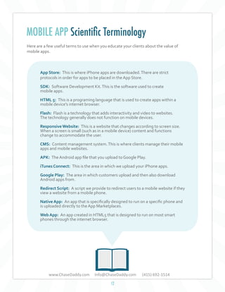 MOBILE APP Scientific Terminology
Here are a few useful terms to use when you educate your clients about the value of
mobile apps.

App Store: This is where iPhone apps are downloaded. There are strict
protocols in order for apps to be placed in the App Store.
SDK: Software Development Kit. This is the software used to create
mobile apps.
HTML 5: This is a programing language that is used to create apps within a
mobile device's internet browser.
Flash: Flash is a technology that adds interactivity and video to websites.
The technology generally does not function on mobile devices.
Responsive Website: This is a website that changes according to screen size.
When a screen is small (such as in a mobile device) content and functions
change to accommodate the user.
CMS: Content management system. This is where clients manage their mobile
apps and mobile websites.
APK: The Android app file that you upload to Google Play.
iTunes Connect: This is the area in which we upload your iPhone apps.
Google Play: The area in which customers upload and then also download
Android apps from.
Redirect Script: A script we provide to redirect users to a mobile website if they
view a website from a mobile phone.
Native App: An app that is specifically designed to run on a specific phone and
is uploaded directly to the App Marketplaces.
Web App: An app created in HTML5 that is designed to run on most smart
phones through the internet browser.

www.ChaseDaddy.com

Info@ChaseDaddy.com
12

(415) 692-1514

 