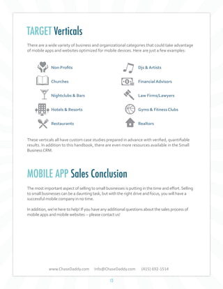TARGET Verticals
There are a wide variety of business and organizational categories that could take advantage
of mobile apps and websites optimized for mobile devices. Here are just a few examples:

Non Profits

Djs & Artists

Churches

Financial Advisors

Nightclubs & Bars

Law Firms/Lawyers

Hotels & Resorts

Gyms & Fitness Clubs

Restaurants

Realtors

These verticals all have custom case studies prepared in advance with verified, quantifiable
results. In addition to this handbook, there are even more resources available in the Small
Business CRM.

MOBILE APP Sales Conclusion
The most important aspect of selling to small businesses is putting in the time and effort. Selling
to small businesses can be a daunting task, but with the right drive and focus, you will have a
successful mobile company in no time.
In addition, we’re here to help! If you have any additional questions about the sales process of
mobile apps and mobile websites -- please contact us!

www.ChaseDaddy.com

Info@ChaseDaddy.com
13

(415) 692-1514

 