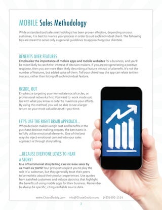 MOBILE Sales Methodology
While a standardized sales methodology has been proven effective, depending on your
customer, it is best to nuance your process in order to suit each individual client. The following
tips are meant to serve only as general guidelines to approaching your clientele.

BENEFITS OVER FEATURES

Emphasize the importance of mobile apps and mobile websites for a business, and you'll
be more likely to catch the interest of decision makers. If you are not generating a positive
response, then you are more than likely describing a feature instead of a benefit. It’s not the
number of features, but added value of them. Tell your client how the app can relate to their
success, rather than listing off each individual feature.

INSIDE, OUT

Emphasize targeting your immediate social circles, or
professional networks first. You want to work inside out.
Go with what you know in order to maximize your efforts.
By using this method, you will be able to see a larger
return on your most valuable asset—your time.

LET'S USE THE RIGHT BRAIN APPROACH...

When decision makers weigh cost and benefits in the
purchase decision making process, the best tactic is
to fully utilize emotional elements. One of the best
ways to inject emotional content into your sales
approach is through storytelling.

...BECAUSE EVERYONE LOVES TO HEAR
A STORY!

Use of testimonial storytelling can increase sales by
as much as 700%! Your prospects expect you to play the
role of a salesman, but they generally trust their peers
to be realistic about their product experiences. Use quotes
from satisfied customers and include statistics that highlight
the benefits of using mobile apps for their business. Remember
to always be specific, citing verifiable source data.
www.ChaseDaddy.com

Info@ChaseDaddy.com
3

(415) 692-1514

 