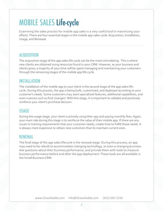 MOBILE SALES Life-cycle
Examining the sales process for mobile app sales is a very useful tool in maximizing your
efforts. There are four essential stages in the mobile app sales cycle: Acquisition, Installation,
Usage, and Renewal.

ACQUISITION
The acquisition stage of the app sales life cycle can be the most intimidating. This is where
new clients are obtained using resources found in your CRM. However, as your business and
clients grow, a majority of your time will be spent managing and maintaining your customers
through the remaining stages of the mobile app life cycle.

INSTALLATION
The installation of the mobile app to your client is the second stage of the app sales lifecycle. During this process, the app is being built, customized, and deployed according to your
customer's needs. Some customers may want specialized features, additional capabilities, and
even nuances such as font changes! With this stage, it is important to validate and positively
reinforce your client’s purchase decision.

USAGE
During the usage stage, your client is actively using their app and paying monthly fees. Again,
your main role during this stage is to reinforce the value of their mobile app. If there are any
issues or training requirements that your customer needs, create time to fulfill those needs. It
is always more expensive to obtain new customers than to maintain current ones.

RENEWAL
The final stage of the app sales lifecycle is the renewal stage. During this process, an app
may need to be rebuilt to accommodate changing technology, or even a changing business.
Ask questions about their business performance, and provide them with tools to measure
business performance before and after the app deployment. These tools are all available in
the Small Business CRM.

www.ChaseDaddy.com

Info@ChaseDaddy.com
5

(415) 692-1514

 