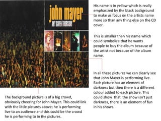 His name is in yellow which is really emphasized by the black background to make us focus on the artists name more so than any thing else on the CD cover. This is smaller than his name which could symbolize that he wants people to buy the album because of the artist not because of the album name. In all these pictures we can clearly see that John Mayer is performing live. Each picture has an element of darkness but then there is a different colour added to each picture. This could show  that  the show isn't just darkness, there is an element of fun in his shows.  The background picture is of a big crowd, obviously cheering for John Mayer. This could link with the little pictures above; he is performing live to an audience and this could be the crowd he is performing to in the pictures. 