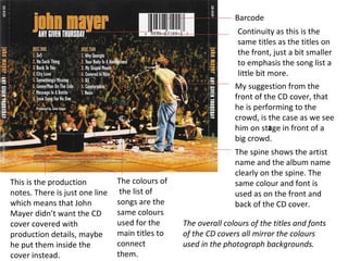 This is the production notes. There is just one line which means that John Mayer didn’t want the CD cover covered with production details, maybe he put them inside the cover instead. Barcode Continuity as this is the same titles as the titles on the front, just a bit smaller to emphasis the song list a little bit more. My suggestion from the front of the CD cover, that he is performing to the crowd, is the case as we see him on stage in front of a big crowd. a The spine shows the artist name and the album name clearly on the spine. The same  colour  and font is used as on the front and back of the CD cover. The  colours  of  the list of songs are the same  colours  used for the main titles to connect them. The overall colours of the titles and fonts of the CD covers all mirror the colours used in the photograph backgrounds. 