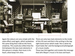 There are only two main elements to the inside of this CD case and that is the writing in the top right hand corner which reads ‘this is what my heart looks like’ and the background photograph of a music studio.  These two link together and creates the message that John Mayer’s music is his love and heart. Again the colours are very simple with the sepia effect used again, which symbolizes the same thing that it did on the front; simplicity. This could also reflect that the link between the two main elements in this picture is simple; that music is his heart, what keeps him alive. 