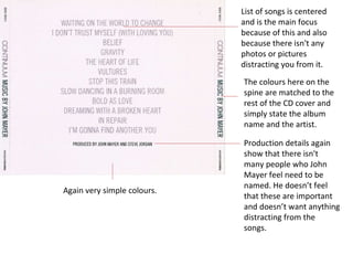 Again very simple colours. List of songs is centered and is the main focus because of this and also because there isn't any photos or pictures distracting you from it. The colours here on the spine are matched to the rest of the CD cover and simply state the album name and the artist.  Production details again show that there isn't many people who John Mayer feel need to be named. He doesn’t feel that these are important and doesn’t want anything distracting from the songs. 