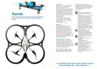 30 31
CONTEXTE
Secteur : Electronique grand public –
Produits connectés - Drones
Marché : B to C et B to B
Résumé : Parrot est spécialisé dans
les produits grand public et de haute
technologie pour les smartphones
et tablettes ainsi que des solutions
technologiquement très avancées
dans les marchés de l’automobile et
des drones civils.
Effectifs : 980
CA : 250 M€. 93% des ventes à
l’international à travers 7 ﬁliales
de distribution dans 100 pays et 11
implantations.
Date de création : 1994
MISSION
Parrot se différencie sur le
marché grâce à ses innovations
technologiques et d’usage et est
aujourd’hui mondialement connu.
Cette créativité foisonnante est le
résultat d’une politique du « tout
ingénieur » et de recours au design,
qui peu a peu trouve sa place au sein
de l’organisation de l’entreprise.
Budget design = plus de 3% du chiffre
d’affaires (estimation)
Actions engagées : Le design
intervient à tous les niveaux et dès
le début du projet, surtout pour le
renouvellement de gamme et la
création de produits qui n’existent pas
encore. Le design contribue aussi à la
communication des produits et à leur
valorisation sur le marché.
Métiers utilisés : design produit,
design graphique, design interface,
design packaging, design sonore.
Ressources : Equipe interne : 9
designers-ingénieurs qui développent
les produits du dessin à la production
1 responsable design qui garantit
l’orientation style
IMPACTS
> Parrot est aujourd’hui l’un
des deux leaders mondiaux des
drones.
> 20 à 30 brevets par an. Environ
20 dessins et modèles par an.
Trophées INPI de !’Innovation
> Etoiles et Prix de design
numérique Observeur du design
> Gold Award Bluetooth Sig
Best of CES – Prix du secrétaire
d’Etat chargé de la Prospective
et du Développement de
l’économie numérique - design &
Engineering Showcase Award -
Best of Innovations Award - Best
of CES Car tech
> Augmentation du chiffre
d’affaires et des bénéﬁces
> Progression des exportations
> Meilleure différenciation des
nouveaux produits et services
> Evolution du positionnement
des marques
> Ouverture à de nouveaux
marchés
> Amélioration de la
communication et de la
coopération sur tous les projets
> Intégration du design en
amont, dès la R&D
> Globalement, plus grande
créativité de l’entreprise
> Pouvoir d’attraction pour du
personnel de talent
> Meilleure coopération avec les
fournisseurs
Parrot
Parrot est aujourd’hui mondialement connu et se différencie
sur le marché grâce à ses innovations technologiques et
d’usage.
« Le design trouve peu à peu sa place au sein
de la politique du « tout ingénieur » »
 