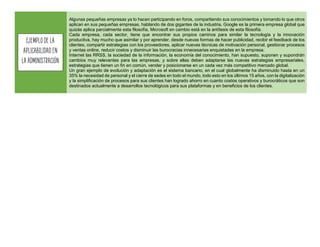 Algunas pequeñas empresas ya lo hacen participando en foros, compartiendo sus conocimientos y tomando lo que otros
aplican en sus pequeñas empresas, hablando de dos gigantes de la industria, Google es la primera empresa global que
quizás aplica parcialmente esta filosofía, Microsoft en cambio está en la antítesis de esta filosofía.
Cada empresa, cada sector, tiene que encontrar sus propios caminos para similar la tecnología y la innovación
productiva, hay mucho que asimilar y por aprender, desde nuevas formas de hacer publicidad, recibir el feedback de los
clientes, compartir estrategias con los proveedores, aplicar nuevas técnicas de motivación personal, gestionar procesos
y ventas online, reducir costos y disminuir las burocracias innecesarias enquistadas en la empresa.
Internet las RRSS, la sociedad de la información, la economía del conocimiento, han supuesto, suponen y supondrán
cambios muy relevantes para las empresas, y sobre ellas deben adaptarse las nuevas estrategias empresariales,
estrategias que tienen un fin en común, vender y posicionarse en un cada vez más competitivo mercado global.
Un gran ejemplo de evolución y adaptación es el sistema bancario, en el cual globalmente ha disminuido hasta en un
35% la necesidad de personal y el cierre de sedes en todo el mundo, todo esto en los últimos 15 años, con la digitalización
y la simplificación de procesos para sus clientes han logrado ahorro en cuanto costos operativos y burocráticos que son
destinados actualmente a desarrollos tecnológicos para sus plataformas y en beneficios de los clientes.
Ejemplodela
aplicabilidaden
la Administración
 
