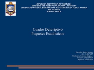 REPUBLICA BOLIVARIANA DE VENEZUELA
MINISTERIO DEL PODER POPULAR PARA LA DEFENSA
UNIVERSIDAD NACIONAL EXPERIMENTAL POLITECNICA DE LA FUERZA ARMADA
BOLIVARIANA
ADMINISTRACION
Cuadro Descriptivo
Paquetes Estadisticos
Bachiller: Emily Angulo
C.I: 23,537,467
Profesora: Eriorkys Majano
Seccion: 01S0913D1
Materia: Informatica
 