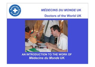 MÉDECINS DU MONDE UK
             Doctors of the World UK




AN INTRODUCTION TO THE WORK OF
    Médecins du Monde UK
 