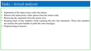 Tasks – lexical analyzer
• Separation of the input source code into tokens.
• Remove the unnecessary white spaces from the source code.
• Removing the comments from the source text.
• Keeping track of line numbers while scanning the new line characters. These line numbers
are used by the error handler to print the error messages.
• Preprocessing of macros.
 
