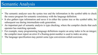 Semantic Analysis
• The semantic analyzer uses the syntax tree and the information in the symbol table to check
the source program for semantic consistency with the language definition.
• It also gathers type information and saves it in either the syntax tree or the symbol table, for
subsequent use during intermediate-code generation.
• An important part of semantic analysis is type checking, where the compiler checks that each
operator has matching operands.
• For example, many programming language definitions require an array index to be an integer;
the compiler must report an error if a floating-point number is used to index an array.
• The language specification may permit some type conversions called coercions.
 