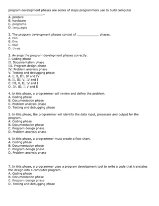 program development phases are series of steps programmers use to build computer
___________________..
A. printers
B. hardware
C. programs
D. languages
2. The program development phases consist of ____________ phases.
A. two
B. five
C. four
D. three
3. Arrange the program development phases correctly.
I. Coding phase
II. Documentation phase
III. Program design phase
IV. Problem analysis phase
V. Testing and debugging phase
A. I, II, III, IV and IV
B. II, III, V, IV and I
C. III, V, II, IV and I
D. IV, III, I, V and II
4. In this phase, a programmer will review and define the problem.
A. Coding phase
B. Documentation phase
C. Problem analysis phase
D. Testing and debugging phase
5. In this phase, the programmer will identify the data input, processes and output for the
program.
A. Coding phase
B. Documentation phase
C. Program design phase
D. Problem analysis phase
6. In this phase, a programmer must create a flow chart.
A. Coding phase
B. Documentation phase
C. Program design phase
D. Problem analysis phase

7. In this phase, a programmer uses a program development tool to write a code that translates
the design into a computer program.
A. Coding phase
B. Documentation phase
C. Program design phase
D. Testing and debugging phase

 