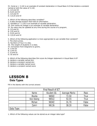 IV. Const pi = 3.142 is an example of constant declaration in Visual Basic 6.0 that declare a constant
named pi with the value of 3.142.
A. I,II and III
B. II,III and IV
C. I,II and IV
D. I,II,III and IV
4. Which of the following describes variables?
I. A data storage location that hold an information.
II. Variable pi = 3.142 is an example of variable declaration.
III. Dim marks As Integer is an example of variable declaration.
IV. Its value may be updated at any time during the course of a program.
A. I,II and IV
B. I,III and IV
C. II,III and IV
D. I,II,III and IV
5. Which of the following application is more appropriate to use variable than constant?
I. The share prices.
II. Numbers of hour in a day.
III. The weight of students in a class.
IV. Convertion from kilograms to grams.
A. I and III
B. I and IV
C. II and IV
D. III and IV
6. Which of the following describes Dim score As Integer statement in Visual Basic 6.0?
A. declare a variable named dim
B. declare a constant named dim
C. declare a variable named score
D. declare a constant named score

LESSON 8
Data Types
Fill in the blanks with the correct answer.

1. Which of the following values can be stored as an integer data type?

 
