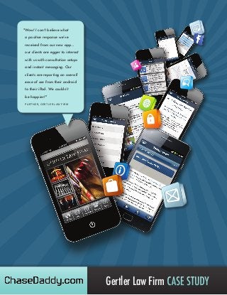 "Wow! I can’t believe what
a positive response we’ve
received from our new app...
our clients are egger to interact
with us with consultation setups
and instant messaging. Our
clients are reporting an overall
ease of use from their android
to their iPad. We couldn’t
be happier!"
PARTNER, GERTLER LAW FIRM

Gertler Law Firm CASE STUDY

 