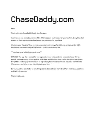Hello,
This is John with ChaseDaddyMobile App Company.
I went ahead and created a preview of the iPhone app we could create for your law firm. Everything that
you see in the screen shots can be changed and customized to your liking.
What are your thoughts? Keep in mind our service is extremely affordable, no contract, and is 100%
satisfaction guaranteed for just $59/month + $1000 custom design fee.
**Insert personal related comments here**
EXAMPLE: The app that I created for you is geared around auto accidents, we could change this to a
general overview of your firm or go after other legal related terms in the iTunes App Store. I personally
thought the "auto injury" theme would be a great way to increase downloads, provide a useful tool to
iPhone users, and bring in new client leads to your firm.
Do you have time later today or something soon to discuss this in more detail? Let me know a good time
and I will call you then.
Thanks in advance.

 
