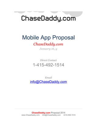 Mobile App Proposal
ChaseDaddy.com
January 16, y

Direct Contact

1-415-492-1514
Email

info@ChaseDaddy.com

ChaseDaddy.com Proposal 2014
www.ChaseDaddy.com

Info@ChaseDaddy.com

(415) 692-1514

 