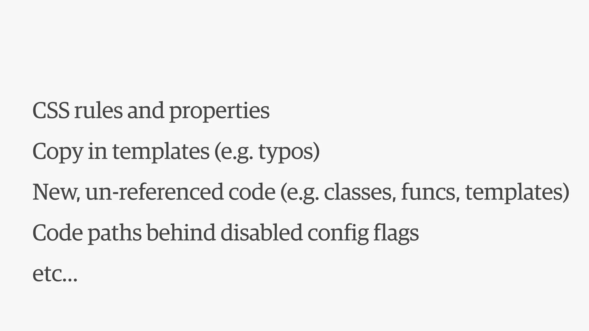 CSS rules and properties
Copy in templates (e.g. typos)
New, un-referenced code (e.g. classes, funcs, templates)
Code paths behind disabled config flags
etc…
 