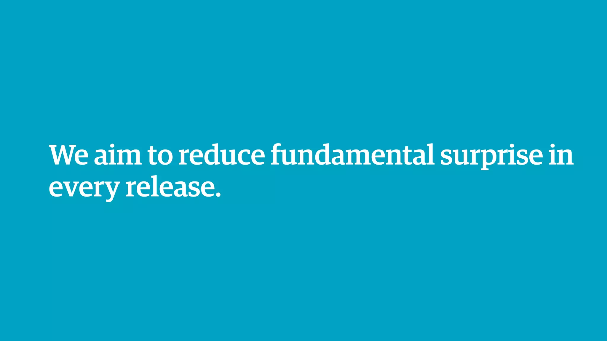 We aim to reduce fundamental surprise in
every release.
 
