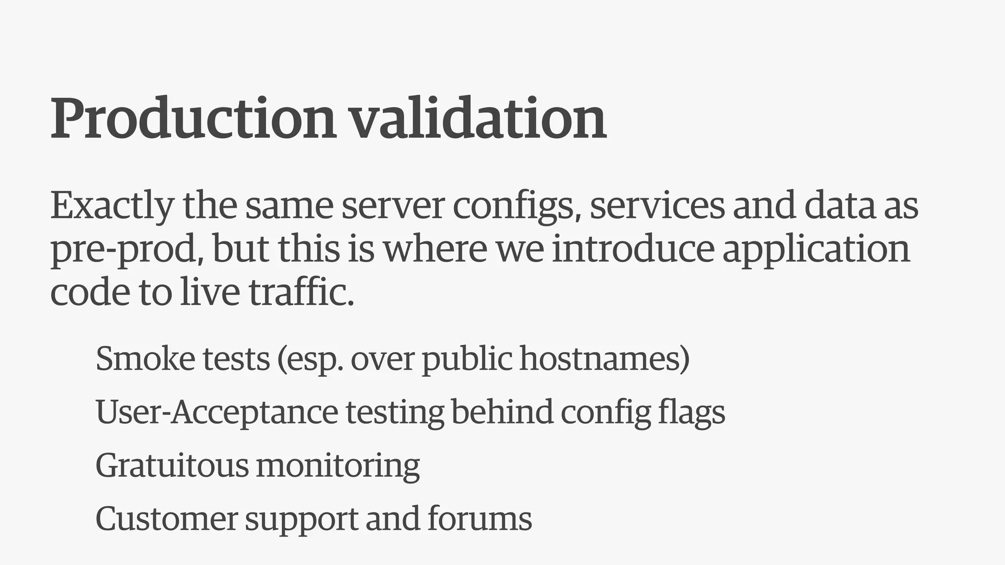Production validation
Exactly the same server configs, services and data as
pre-prod, but this is where we introduce application
code to live traffic.
Smoke tests (esp. over public hostnames)
User-Acceptance testing behind config flags
Gratuitous monitoring
Customer support and forums
 