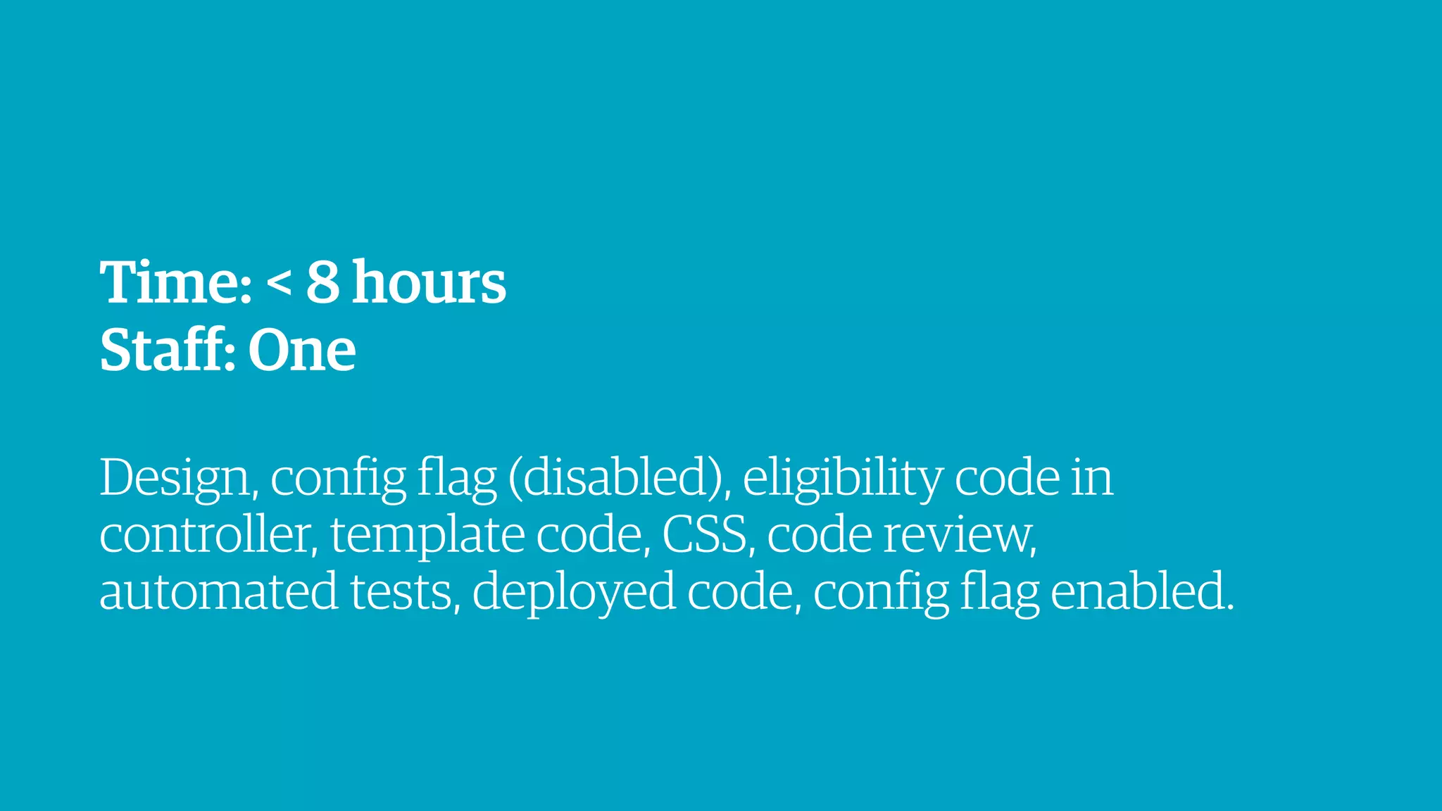 Time: < 8 hours
Staff: One
!
Design, config flag (disabled), eligibility code in
controller, template code, CSS, code review,
automated tests, deployed code, config flag enabled.
 