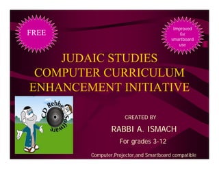 Improved
FREE                                             for
                                             smartboard
                                                use


     JUDAIC STUDIES
  COMPUTER CURRICULUM
 ENHANCEMENT INITIATIVE

                               .
                          CREATED BY

                    RABBI A. ISMACH
                       For grades 3-12
10/4/2010
            Computer,Projector,and Smartboard compatible
 