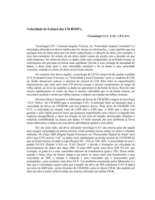 Velocidade de Leitura dos CD-ROM’s.

                                                     (Tecnologia CLV, CAV e P-CAV)


        Tecnologia CAV - Constant Angular Velocity, ou “Velocidade Angular Constante” é a
tecnologia utilizada nos discos rígidos para ter acesso ás informações , o que significa que em
qualquer área do disco passa por um ponto especificado, o cabeçote do disco, por exemplo, a
uma taxa constante. Os setores de um disco rígido variam de acordo com a posição em que
estão dispostos. No centro do disco, os dados estão mais compactados, já na borda externa, as
informações são gravadas de forma mais espalhada. Devido a essa variação de densidade de
dados, o disco pode girar a uma velocidade constante e ler os dados a uma velocidade
constante, estando no centro do disco ou na borda externa.
        Ao contrário dos discos rígidos, a tecnologia de CD foi desenvolvida usando o padrão
CLV (Constant Linear Velocity), ou “Velocidade Linear Constante”, pois os criadores de CDs
de Áudio desejavam colocar o máximo de música no CD. Para tanto as especificações
determinavam que cada setor num CD deveria ocupar o mesmo comprimento ao longo da
trilha espiral, ao invés de espalhar os dados ao aproximar-se da borda do disco. Para ler estes
setores eqüidistantes no centro do disco à mesma velocidade que os da borda externa, era
necessário acelerar o motor nas trilhas internas e reduzir sua rotação nas trilhas externas.
        Diversos fatores forçaram os fabricantes de drives de CD-ROM a migrar da tecnologia
“CLV Native” do CD-ROM para a tecnologia CAV. O principal fator de limitação para a
velocidade de drives de CD-ROM está nos próprios discos. Num drive de CD-ROM 12X
CLV, a velocidade de rotação varia de 2.400 rpm a 6360 rpm. A 6360 rpm o disco está
girando o mais rápido possível antes que pequenas imperfeições com o disco e a legenda nele
impressa desequilibrem o disco em relação ao seu eixo de rotação, provocando vibrações e
reduzida confiabilidade na leitura dos dados. O ruído causado por esse problema já levou
certos fabricantes a indicar em seus drives advertências quanto a esse efeito.
        Por um outro lado, um drive utilizando tecnologia CAV não precisa girar tão rápido
para atingior velocidades de leitura maiores, tendo portanto menos torque no motor e vibração
reduzida. Os Chips DSP (Digital Signal Processor) ou “Processador Digital de Sinal” num
drive tipo CAV precisa “ver” os dados mais rapidamente na borda externa do CD-ROM do
que na borda interna, levando à especificação 8X - 16X ou 12X- 20X. A necessidade de usar o
padrão P-CAV (Partial- CAV) ou “CAV Parcial” é devido a limitações na velocidade de
processamento de dados dos chips DSP. O chip DSP usado num drive 20X P-CAV, por
exemplo, só pode ler a uma velocidade máxima de transferência igual a 20X. Desse modo,
quando o bloco ótico de leitura chega a um ponto no disco onde está transferindo a uma
velocidade de 20X, a rotação é reduzida a uma velocidade que o processador pode
acompanhar, como acontece num drive CLV. Um problema encontrado pelos fabricantes é o
fato que a velocidades muitos altas, por exemplo um drive de 30X totalmente CAV lê dados
em torno de 6000 rpm, certos formatos de CD-ROM, como os discos CD-R, não poderão ser
lidos devidos à menor reflectividade das tinturas utilizadas em mídias CD-R.
 
