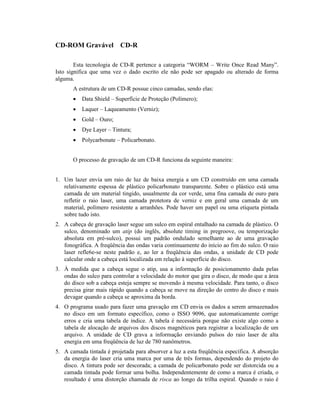 CD-ROM Gravável CD-R

        Esta tecnologia de CD-R pertence a categoria “WORM – Write Once Read Many”.
Isto significa que uma vez o dado escrito ele não pode ser apagado ou alterado de forma
alguma.
       A estrutura de um CD-R possue cinco camadas, sendo elas:
       ·   Data Shield – Superfície de Proteção (Polímero);
       ·   Laquer – Laqueamento (Verniz);
       ·   Gold – Ouro;
       ·   Dye Layer – Tintura;
       ·   Polycarbonate – Policarbonato.


       O processo de gravação de um CD-R funciona da seguinte maneira:


1. Um lazer envia um raio de luz de baixa energia a um CD construído em uma camada
   relativamente espessa de plástico policarbonato transparente. Sobre o plástico está uma
   camada de um material tingido, usualmente da cor verde, uma fina camada de ouro para
   refletir o raio laser, uma camada protetora de verniz e em geral uma camada de um
   material, polímero resistente a arranhões. Pode haver um papel ou uma etiqueta pintada
   sobre tudo isto.
2. A cabeça de gravação laser segue um sulco em espiral entalhado na camada de plástico. O
   sulco, denominado um atip (do inglês, absolute timing in pregroove, ou temporização
   absoluta em pré-sulco), possui um padrão ondulado semelhante ao de uma gravação
   fonográfica. A freqüência das ondas varia continuamente do início ao fim do sulco. O raio
   laser refle6e-se neste padrão e, ao ler a freqüência das ondas, a unidade de CD pode
   calcular onde a cabeça está localizada em relação à superfície do disco.
3. À medida que a cabeça segue o atip, usa a informação de posicionamento dada pelas
   ondas do sulco para controlar a velocidade do motor que gira o disco, de modo que a área
   do disco sob a cabeça esteja sempre se movendo à mesma velocidade. Para tanto, o disco
   precisa girar mais rápido quando a cabeça se move na direção do centro do disco e mais
   devagar quando a cabeça se aproxima da borda.
4. O programa usado para fazer uma gravação em CD envia os dados a serem armazenados
   no disco em um formato específico, como o ISSO 9096, que automaticamente corrige
   erros e cria uma tabela de índice. A tabela é necessária porque não existe algo como a
   tabela de alocação de arquivos dos discos magnéticos para registrar a localização de um
   arquivo. A unidade de CD grava a informação enviando pulsos do raio laser de alta
   energia em uma freqüência de luz de 780 nanômetros.
5. A camada tintada é projetada para absorver a luz a esta freqüência específica. A absorção
   da energia do laser cria uma marca por uma de três formas, dependendo do projeto do
   disco. A tintura pode ser descorada; a camada de policarbonato pode ser distorcida ou a
   camada tintada pode formar uma bolha. Independentemente de como a marca é criada, o
   resultado é uma distorção chamada de risca ao longo da trilha espiral. Quando o raio é
 