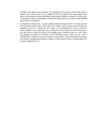 desligado, não aparece marca alguma. Os comprimentos das riscas variam, bem como os
   espaços sem marcas entre elas. A unidade de CD usa variação dos comprimentos para
   gravar a informação em uma codificação especial que comprime os dados e verifica erros.
   A alteração na tintura é permanente, fazendo dos CDs graváveis um meio do tipo WORM
   (grava uma vez, lê muitas).
6. A unidade de CD gravável – ou uma unidade comum de leitura de CD – focaliza um raio
   laser de baixa energia sobre o disco para ler os dados. Onde a marca não foi formada na
   superfície do disco, a camada de ouro reflete o raio diretamente de volta à cabeça de
   leitura. Quando o raio atinge uma risca, a distorção no sulco dispersa o raio de forma que a
   luz não retorna à cabeça de leitura. Os resultados são os mesmos como se o raio tivesse
   sido dirigido aos planos e cavidades de um CD-ROM comum. Toda vez que o raio é
   refletido para a cabeça, esta gera um pulso de eletricidade. A partir do padrão dos pulsos
   de corrente, a unidade descomprime os dados, verifica quanto a erros e os passa para o PC
   na forma digital de 0s e 1s.
 