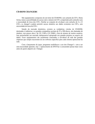 CD-ROM CHANGERS

       São equipamentos compostos de um leitor de CD-ROM e um cartucho de CD’s. Desta
forma, temos a possibilidade de acesso (até o número de CD’s comportado pelo cartucho) sem
a necessidade de troca dos CD’s. Similar ao conjunto de cd player com cartucho de 6 a 12
CD’s, os changer’s podem permitir acesso aleatório aos dados existentes nos CD’s, sem
necessidade de troca de CD’s.
       Saindo do mercado doméstico, existem as verdadeiras vitrolas de CD-ROM,
destinadas à indústrias e as grandes companhias aceitam de 25 a 500 discos, são chamadas de
jukebox, tem preços altos ( de U$ 2.500 a U$ 25000 ), fora do alcance de muitos usuários,
mas preenchendo um mercado indispensável apropriado aos grandes projetos ou arquivo de
dados. Esses equipamentos são usualmente conectados a servidores de rede das grandes
empresas que sempre necessitam de um software específico para cada sistema operacional de
rede.
       Com o lançamento de jogos, programas multidiscos o uso dos Changer’s vem a ser
uma necessidade aparente, mas o aparecimento do DVD faz o consumidor pensar duas vezes
antes de querer adquirir um Changer.
 
