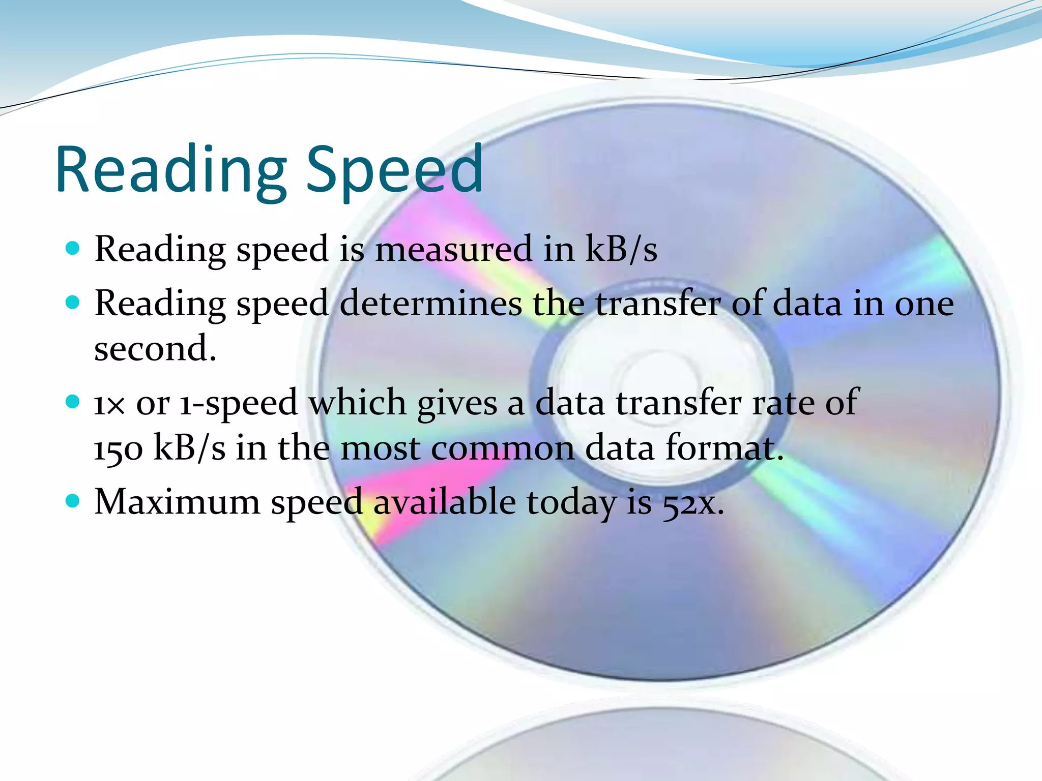 Reading Speed
 Reading speed is measured in kB/s
 Reading speed determines the transfer of data in one
second.
 1× or 1-speed which gives a data transfer rate of
150 kB/s in the most common data format.
 Maximum speed available today is 52x.
 