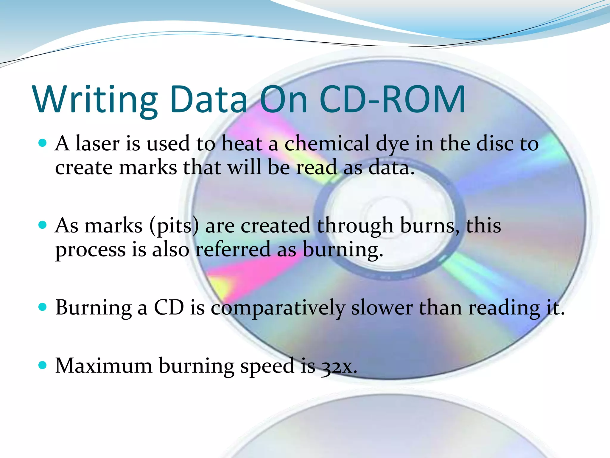 Writing Data On CD-ROM
 A laser is used to heat a chemical dye in the disc to
create marks that will be read as data.
 As marks (pits) are created through burns, this
process is also referred as burning.
 Burning a CD is comparatively slower than reading it.
 Maximum burning speed is 32x.
 