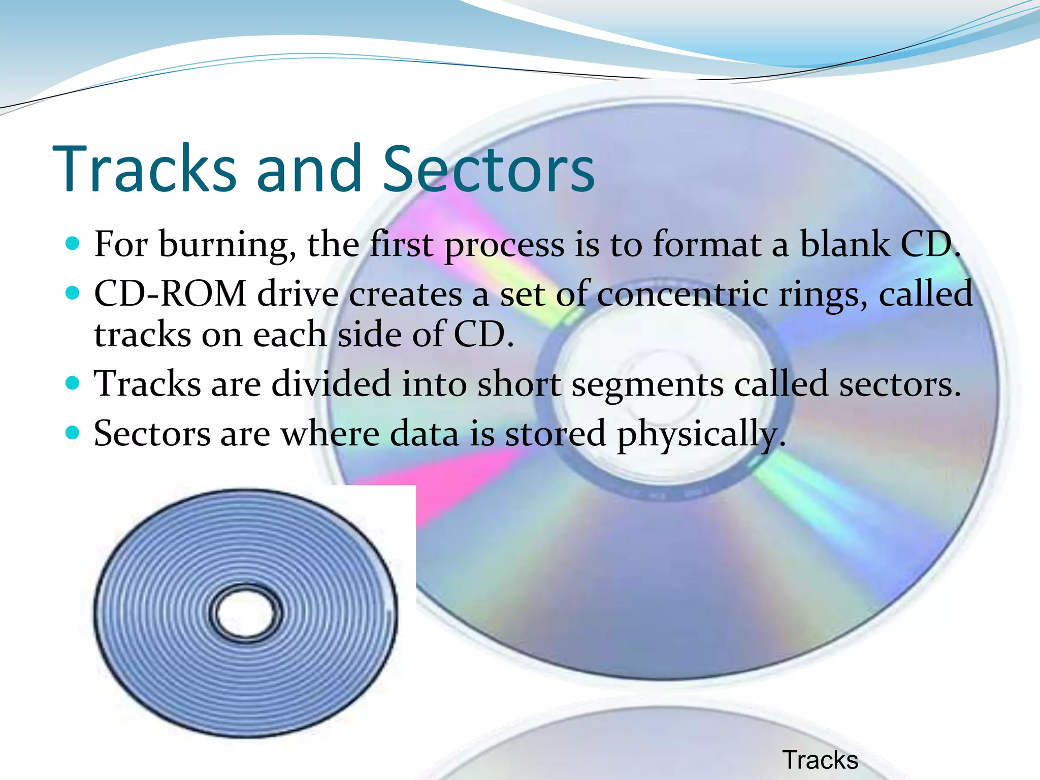 Tracks and Sectors
 For burning, the first process is to format a blank CD.
 CD-ROM drive creates a set of concentric rings, called
tracks on each side of CD.
 Tracks are divided into short segments called sectors.
 Sectors are where data is stored physically.
Tracks
 