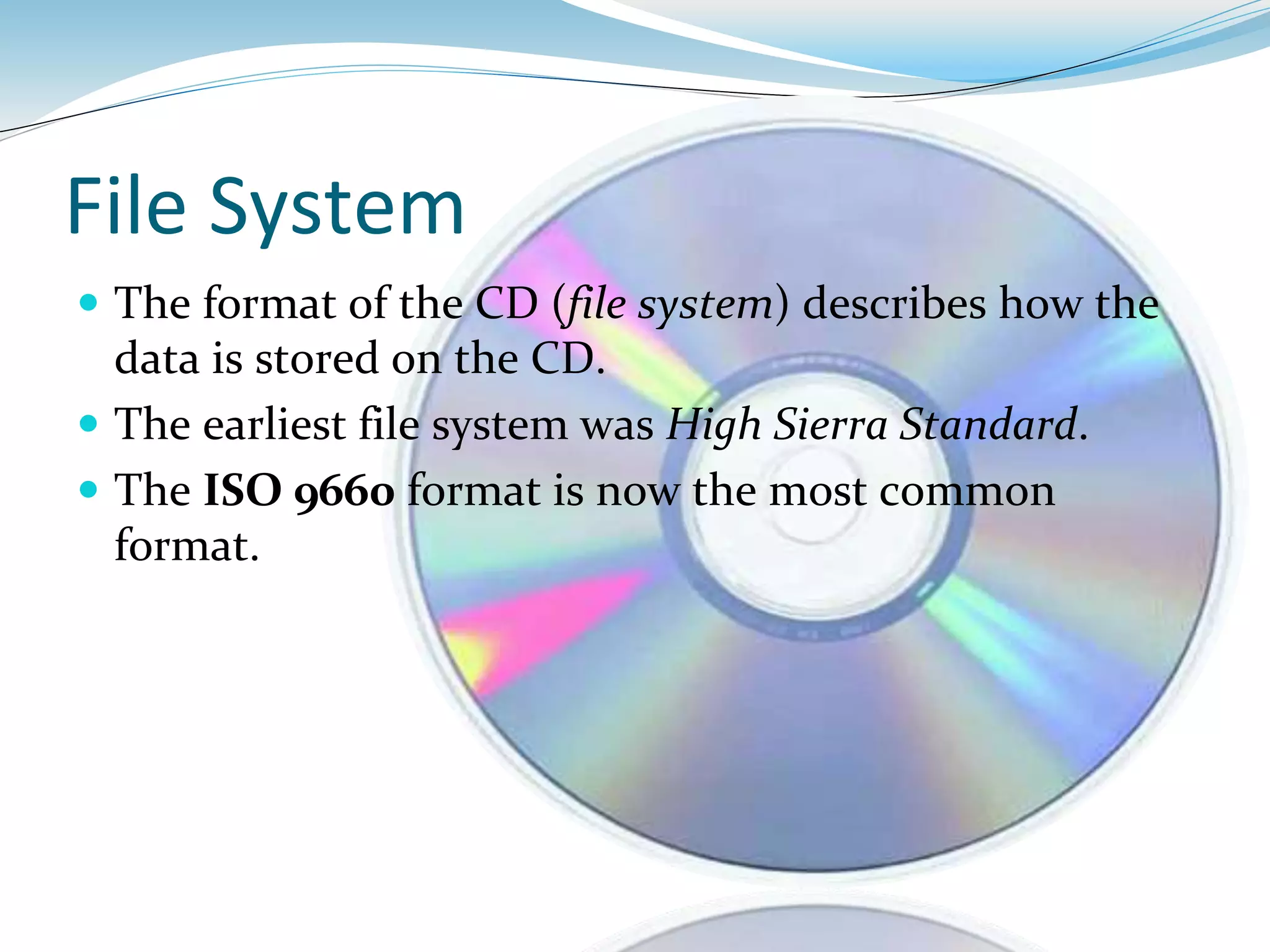 File System
 The format of the CD (file system) describes how the
data is stored on the CD.
 The earliest file system was High Sierra Standard.
 The ISO 9660 format is now the most common
format.
 