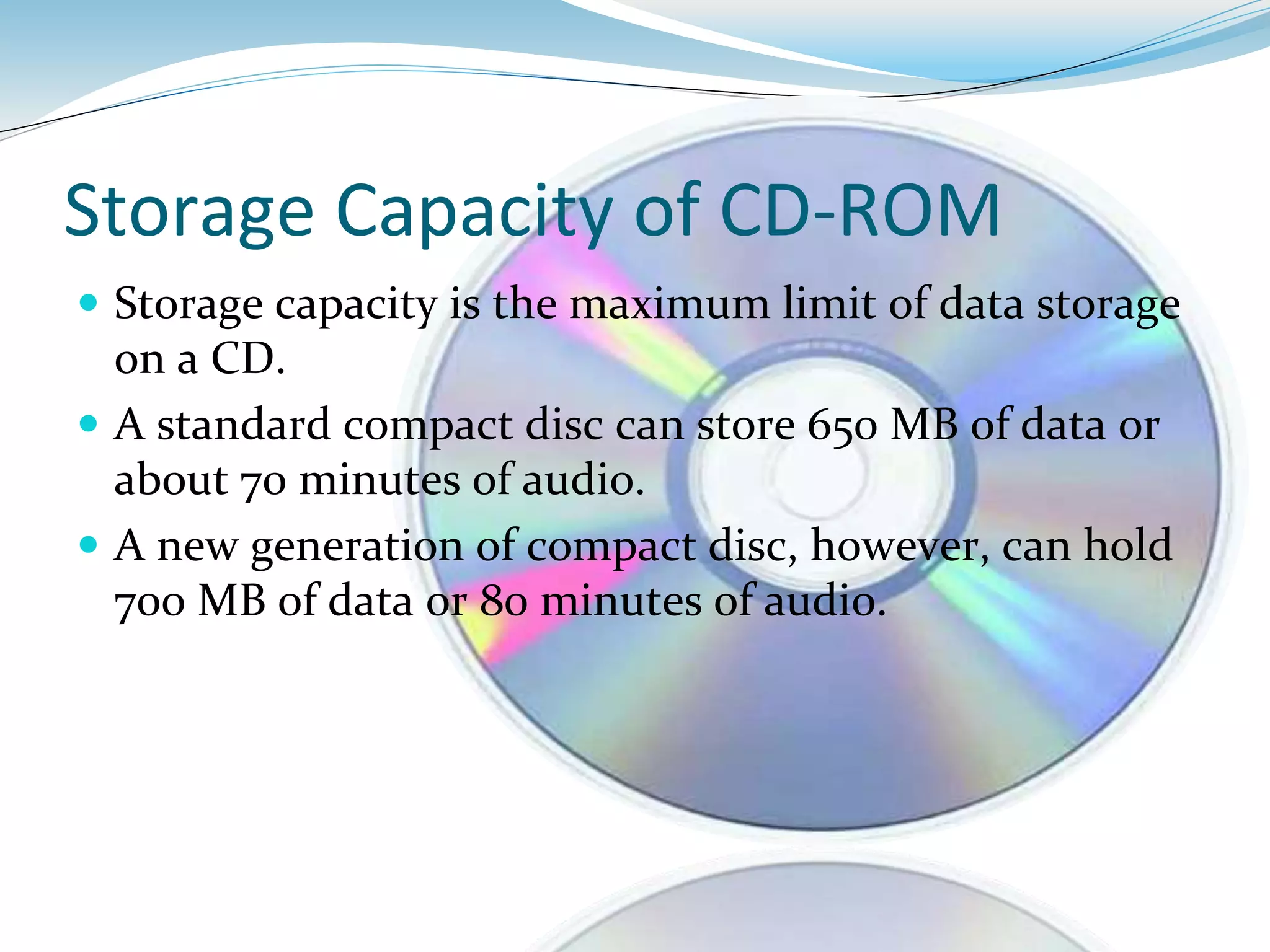 Storage Capacity of CD-ROM
 Storage capacity is the maximum limit of data storage
on a CD.
 A standard compact disc can store 650 MB of data or
about 70 minutes of audio.
 A new generation of compact disc, however, can hold
700 MB of data or 80 minutes of audio.
 