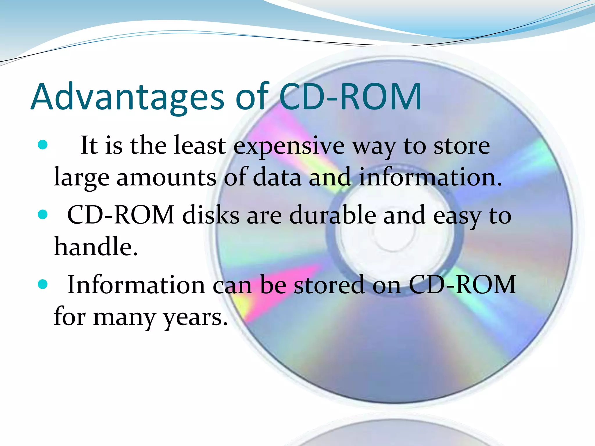 Advantages of CD-ROM
 It is the least expensive way to store
large amounts of data and information.
 CD-ROM disks are durable and easy to
handle.
 Information can be stored on CD-ROM
for many years.
 