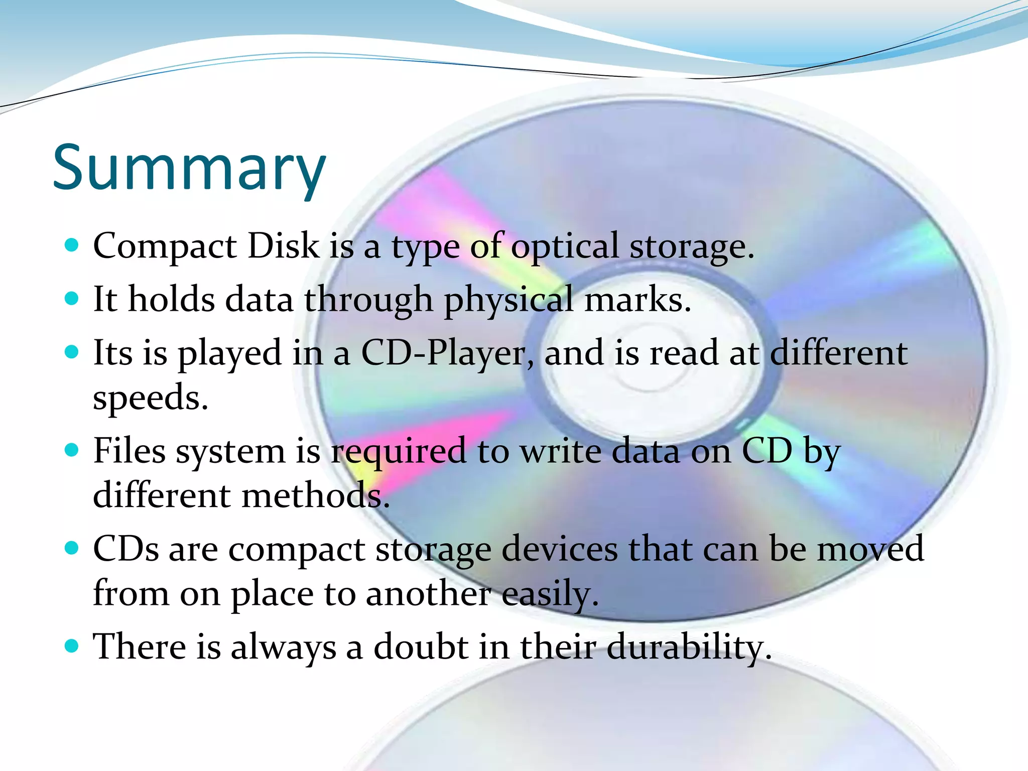 Summary
 Compact Disk is a type of optical storage.
 It holds data through physical marks.
 Its is played in a CD-Player, and is read at different
speeds.
 Files system is required to write data on CD by
different methods.
 CDs are compact storage devices that can be moved
from on place to another easily.
 There is always a doubt in their durability.
 