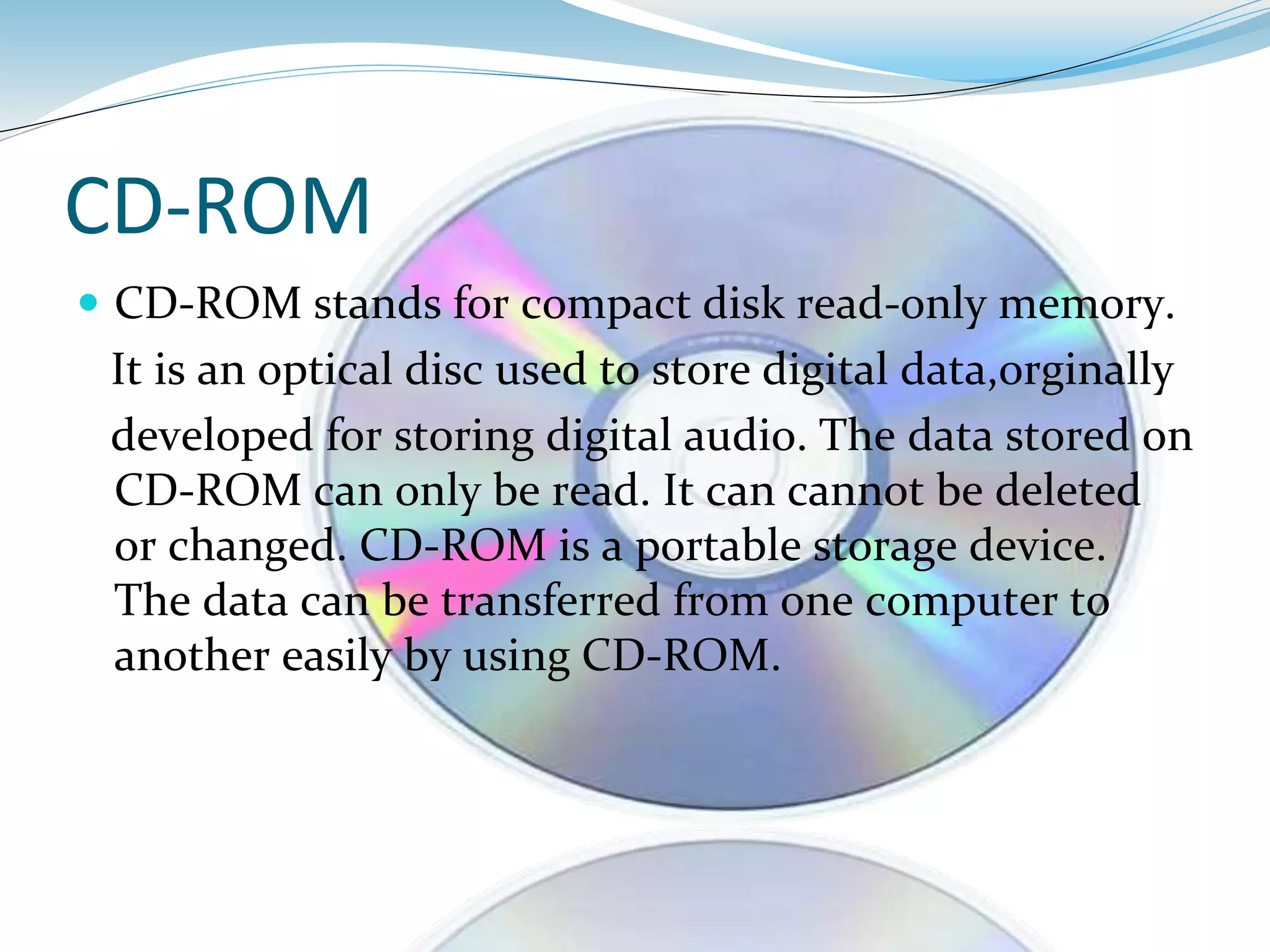 CD-ROM
 CD-ROM stands for compact disk read-only memory.
It is an optical disc used to store digital data,orginally
developed for storing digital audio. The data stored on
CD-ROM can only be read. It can cannot be deleted
or changed. CD-ROM is a portable storage device.
The data can be transferred from one computer to
another easily by using CD-ROM.
 