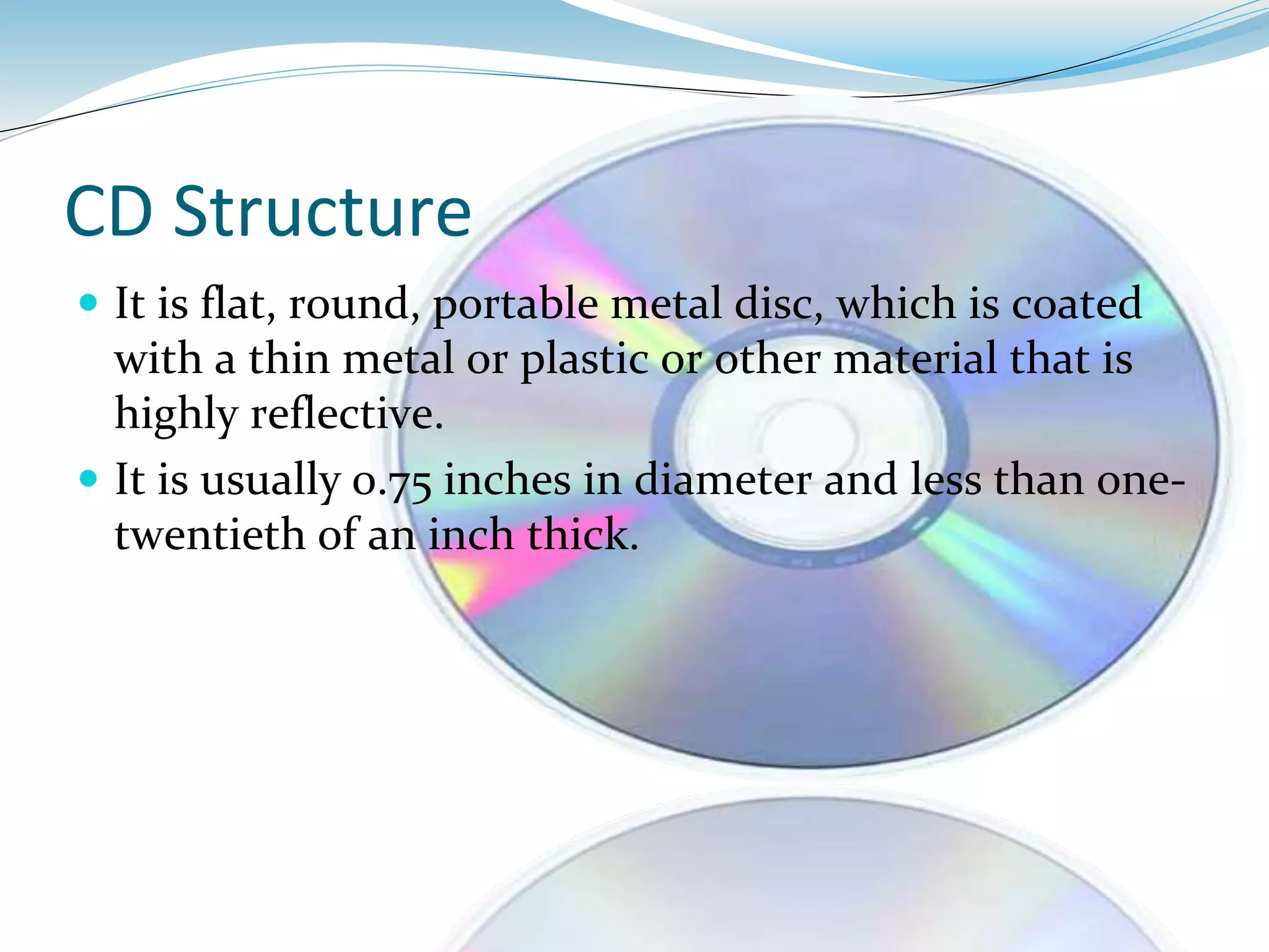 CD Structure
 It is flat, round, portable metal disc, which is coated
with a thin metal or plastic or other material that is
highly reflective.
 It is usually 0.75 inches in diameter and less than one-
twentieth of an inch thick.
 