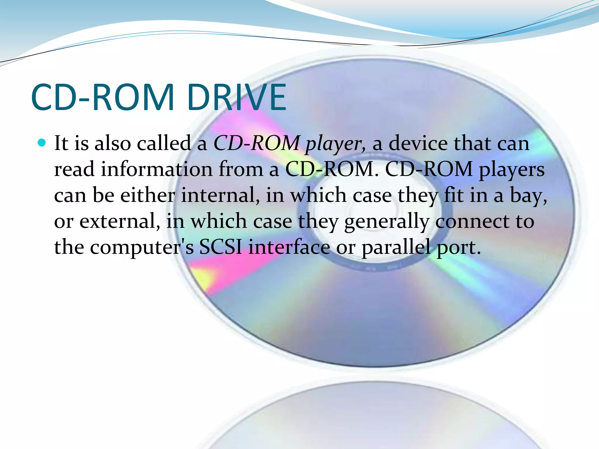 CD-ROM DRIVE
 It is also called a CD-ROM player, a device that can
read information from a CD-ROM. CD-ROM players
can be either internal, in which case they fit in a bay,
or external, in which case they generally connect to
the computer's SCSI interface or parallel port.
 