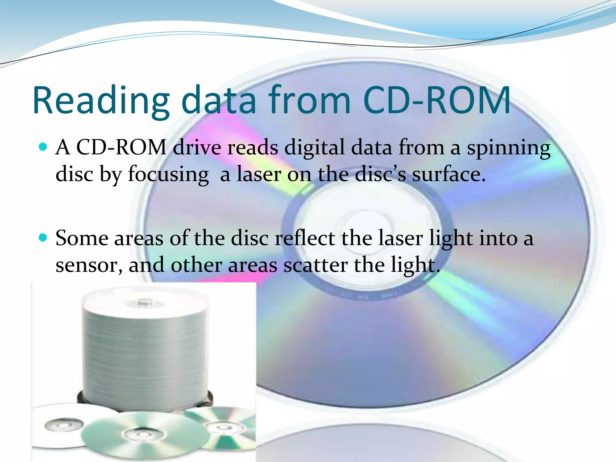 Reading data from CD-ROM
 A CD-ROM drive reads digital data from a spinning
disc by focusing a laser on the disc’s surface.
 Some areas of the disc reflect the laser light into a
sensor, and other areas scatter the light.
 