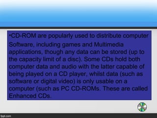 •CD-ROM are popularly used to distribute computer
Software, including games and Multimedia
applications, though any data can be stored (up to
the capacity limit of a disc). Some CDs hold both
computer data and audio with the latter capable of
being played on a CD player, whilst data (such as
software or digital video) is only usable on a
computer (such as PC CD-ROMs. These are called
Enhanced CDs.
 
