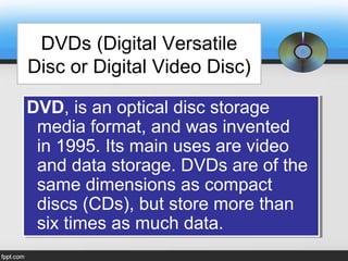 DVDs (Digital Versatile
Disc or Digital Video Disc)
DVD, is an optical disc storage
media format, and was invented
in 1995. Its main uses are video
and data storage. DVDs are of the
same dimensions as compact
discs (CDs), but store more than
six times as much data.
DVD, is an optical disc storage
media format, and was invented
in 1995. Its main uses are video
and data storage. DVDs are of the
same dimensions as compact
discs (CDs), but store more than
six times as much data.
 
